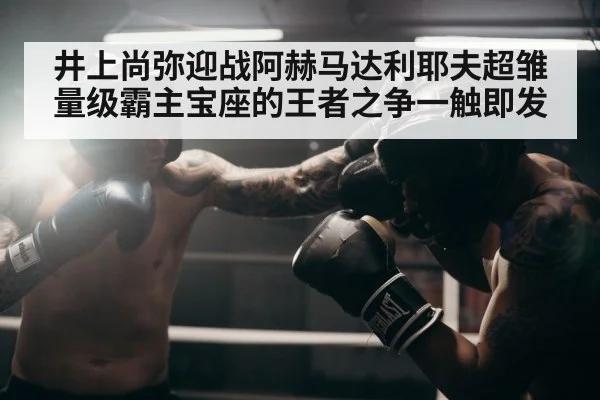 井上尚弥迎战阿赫马达利耶夫超雏量级霸主宝座的王者之争一触即发