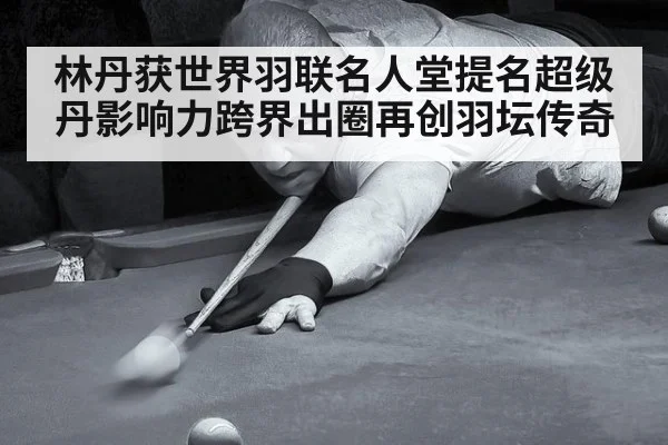 林丹获世界羽联名人堂提名超级丹影响力跨界出圈再创羽坛传奇